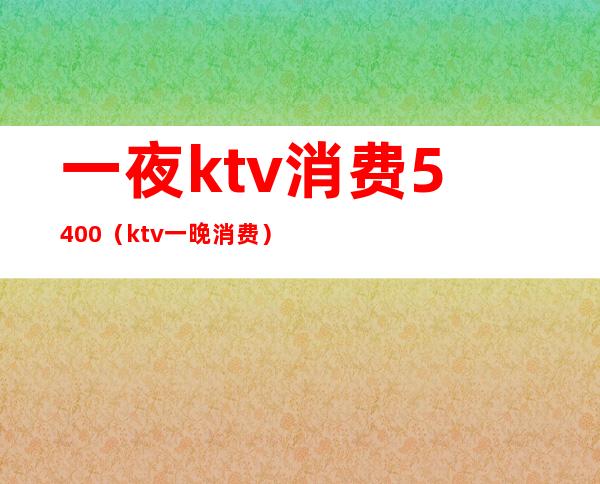 一夜ktv消费5400（ktv一晚消费）