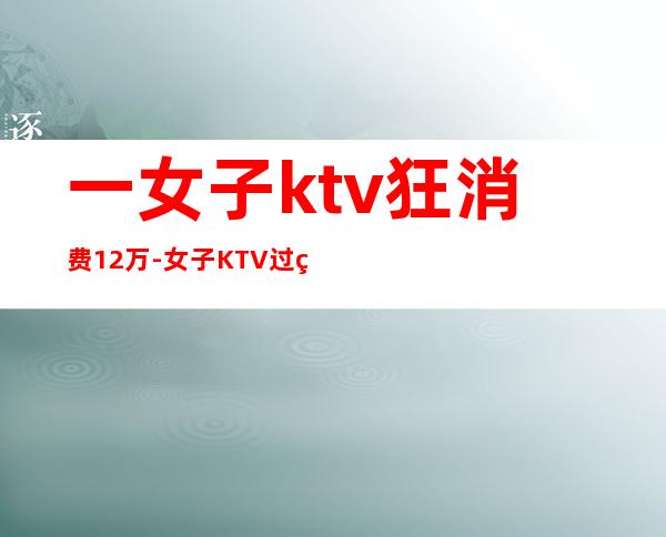 一女子ktv狂消费12万-女子KTV过生日趴消费12万，却没钱支付，最后怎么处理的？