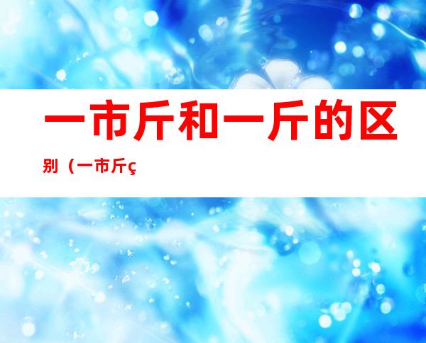 一市斤和一斤的区别（一市斤等于一公斤吗）