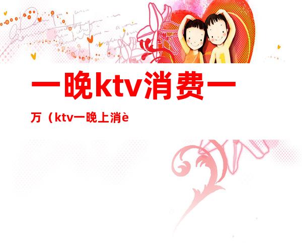 一晚ktv消费一万（ktv一晚上消费5000）