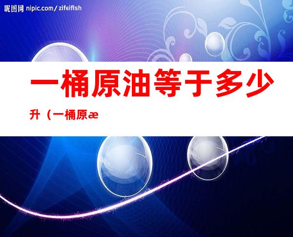 一桶原油等于多少升（一桶原油等于多少升成品油）