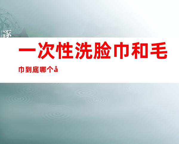 一次性洗脸巾和毛巾到底哪个干净（一次性洗脸巾和毛巾到底哪个干净一点）