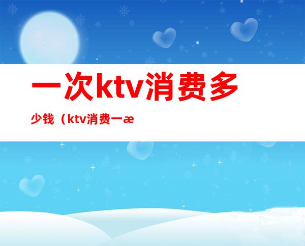 一次ktv消费多少钱（ktv消费一次大概多少钱）