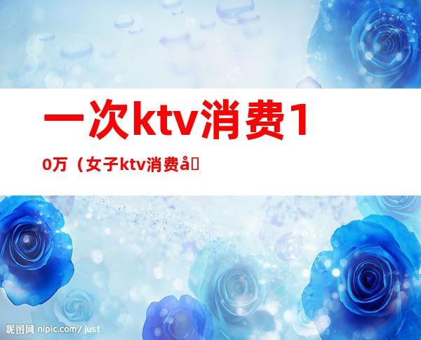 一次ktv消费10万（女子ktv消费十几万）