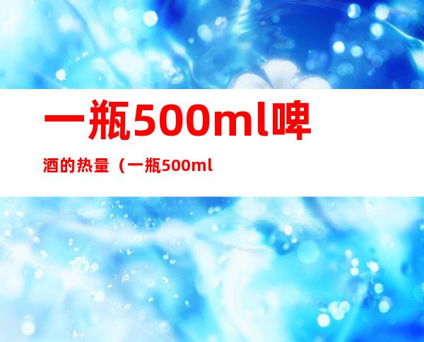 一瓶500ml啤酒的热量（一瓶500ml啤酒的热量和需要跑多久）