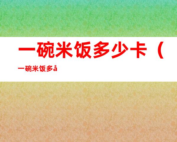 一碗米饭多少卡（一碗米饭多少卡路里多少碳水化合物）