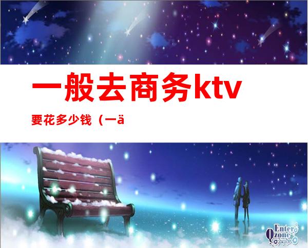 一般去商务ktv要花多少钱（一个商务KTV玩多少预算）