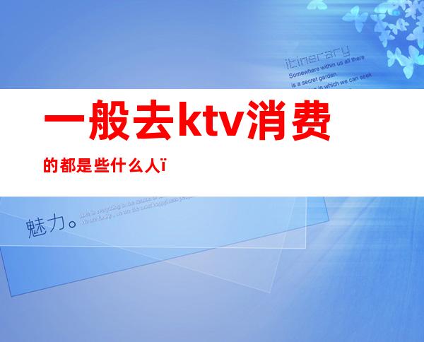 一般去ktv消费的都是些什么人（去高档ktv会所消费一般是什么人）