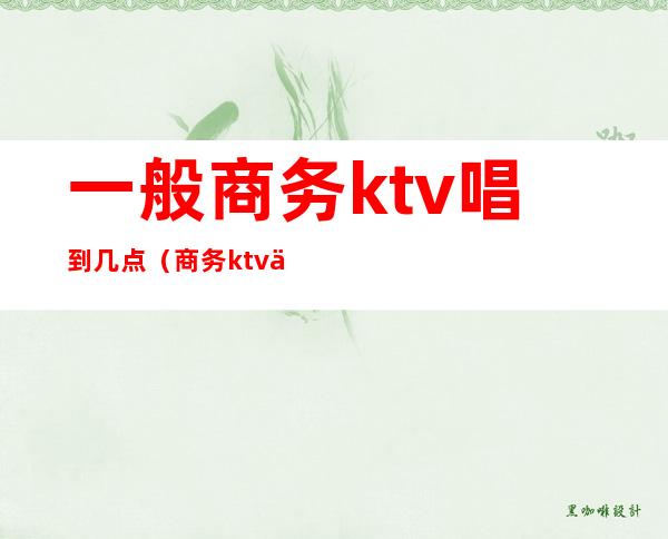 一般商务ktv唱到几点（商务ktv一般营业到几点）