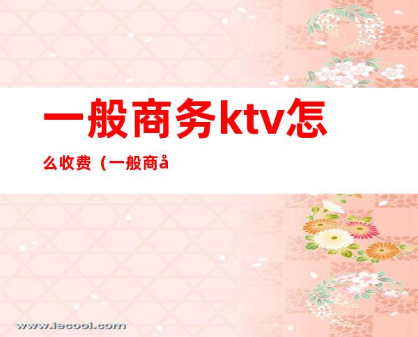 一般商务ktv怎么收费（一般商务ktv怎么收费的）