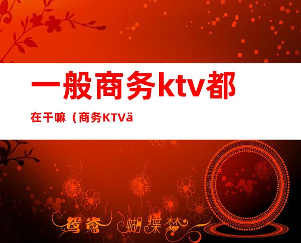 一般商务ktv都在干嘛（商务KTV上班）