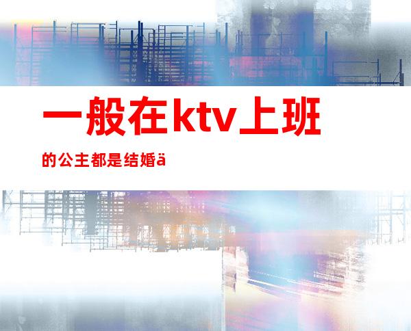 一般在ktv上班的公主都是结婚了吗（）