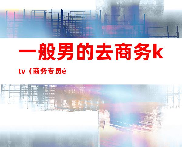 一般男的去商务ktv（商务专员适合男生做吗）