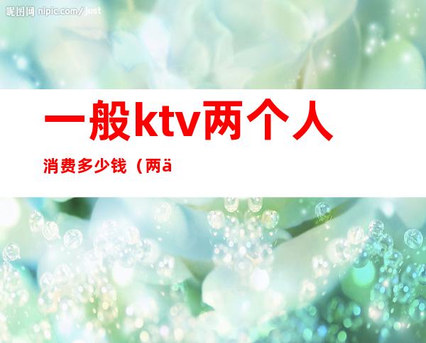 一般ktv两个人消费多少钱（两个人去ktv消费多少）