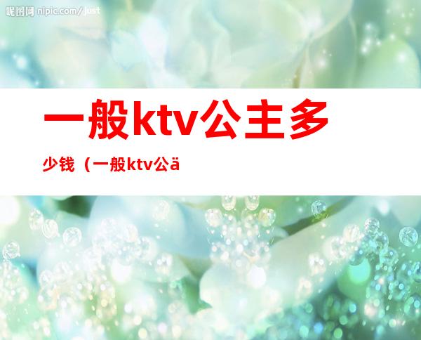 一般ktv公主多少钱（一般ktv公主多少钱一个）