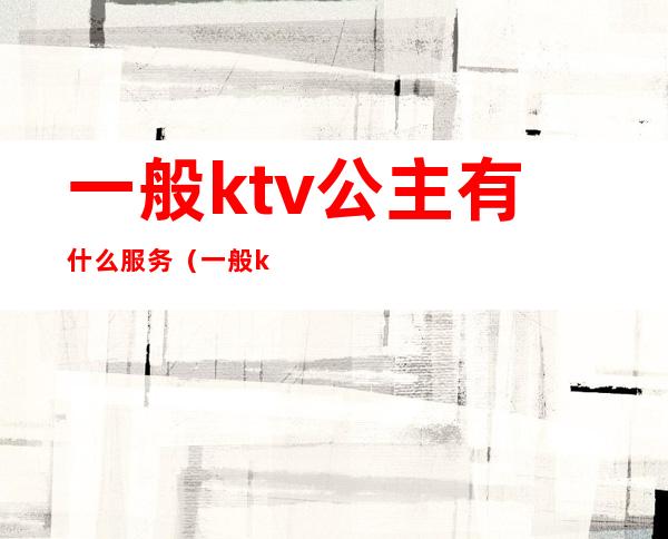 一般ktv公主有什么服务（一般ktv公主有什么服务吗）