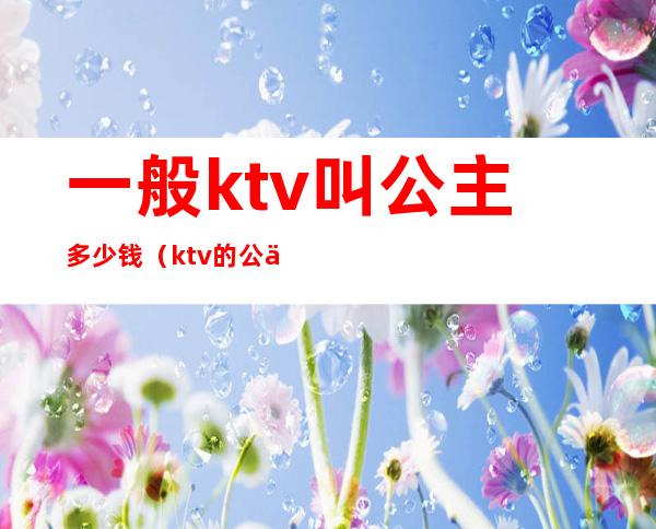 一般ktv叫公主多少钱（ktv的公主一般多少钱）