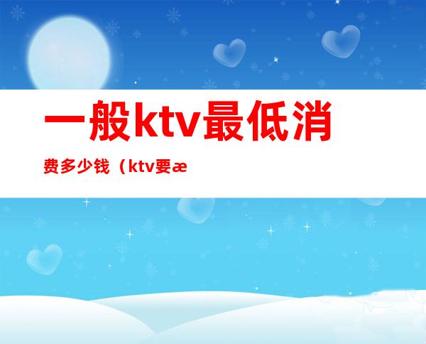 一般ktv最低消费多少钱（ktv要消费多少钱）