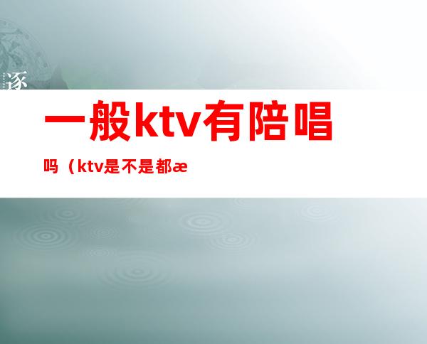 一般ktv有陪唱吗（ktv是不是都有陪唱的）