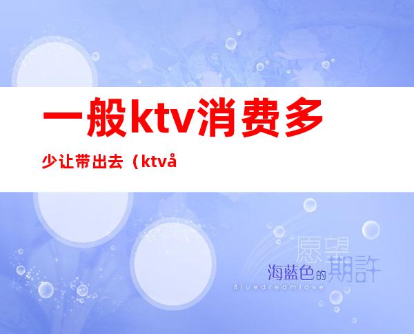 一般ktv消费多少让带出去（ktv带出去一般给多少）