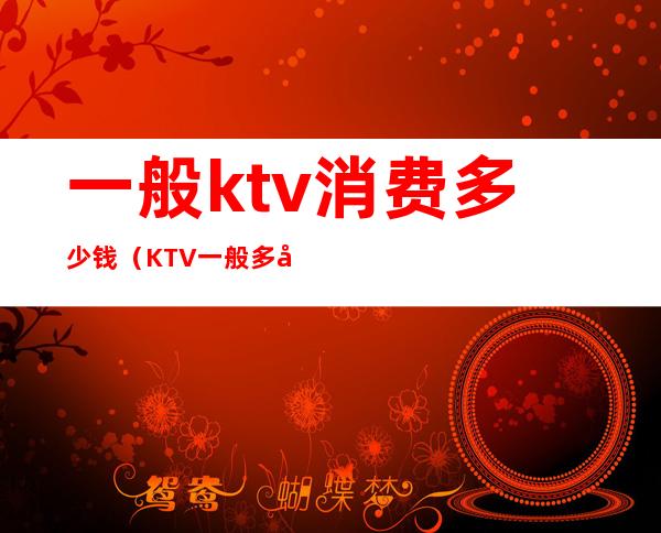 一般ktv消费多少钱（KTV一般多少钱）