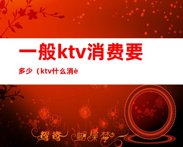 一般ktv消费要多少（ktv什么消费）