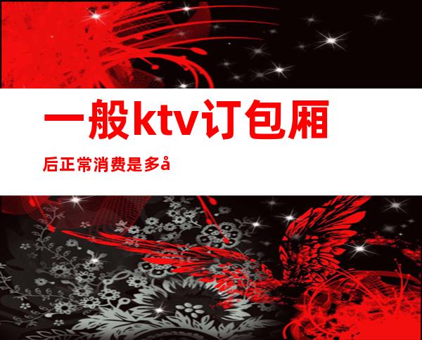 一般ktv订包厢后正常消费是多少（）