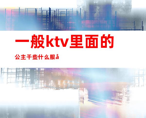 一般ktv里面的公主干些什么服务（一般ktv公主有什么服务）