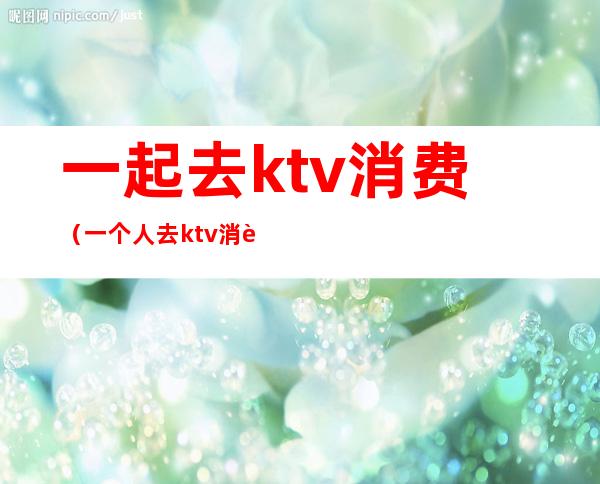 一起去ktv消费（一个人去ktv消费）