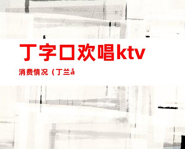 丁字口欢唱ktv消费情况（丁兰广场ktv）