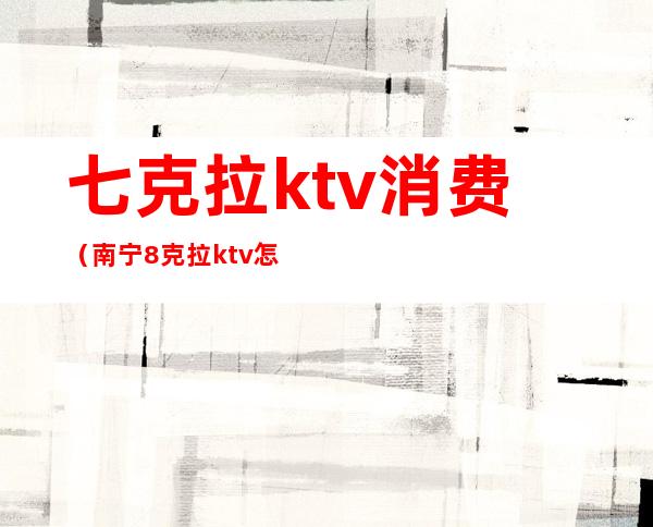 七克拉ktv消费（南宁8克拉ktv怎么样）