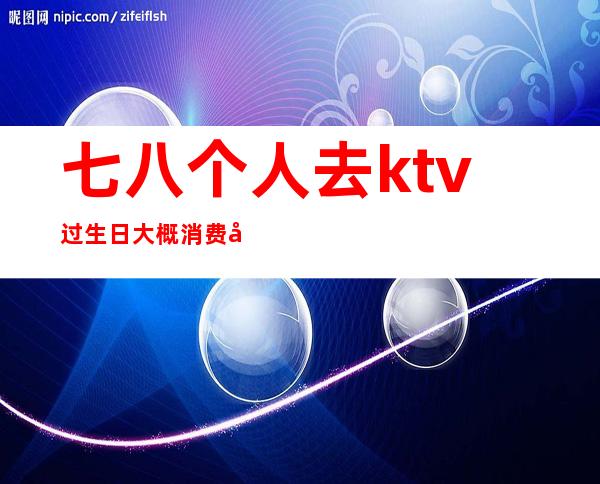 七八个人去ktv过生日大概消费多少（去KTV过生日）