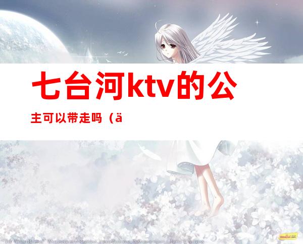 七台河ktv的公主可以带走吗（七台河哪有带ktv公主）