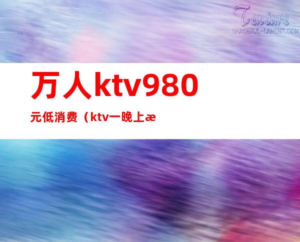 万人ktv980元低消费（ktv一晚上消费5000）