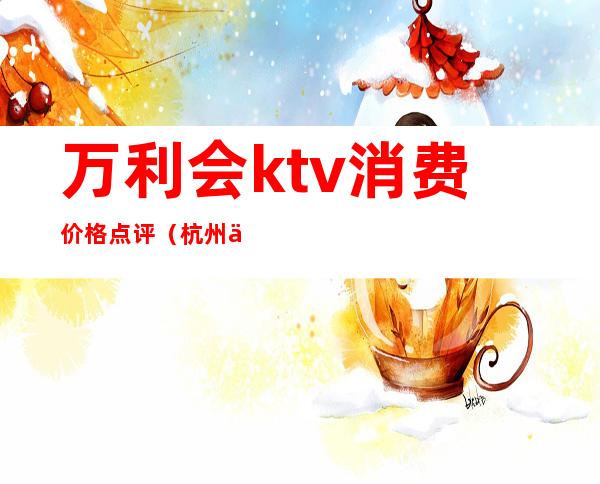 万利会ktv消费价格点评（杭州万利会ktv怎么样）