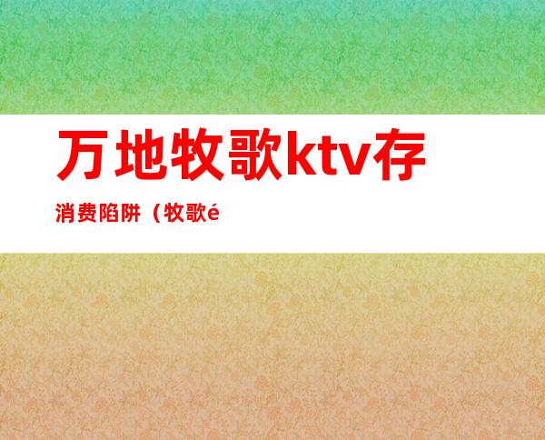 万地牧歌ktv存消费陷阱（牧歌量贩式KTV）