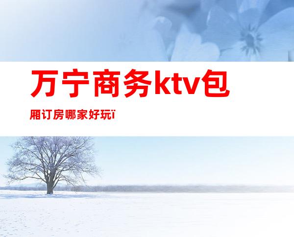 万宁商务ktv包厢订房哪家好玩（万宁k歌之王包厢价格）