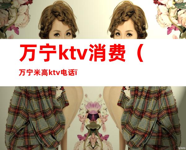 万宁ktv消费（万宁米高ktv电话）