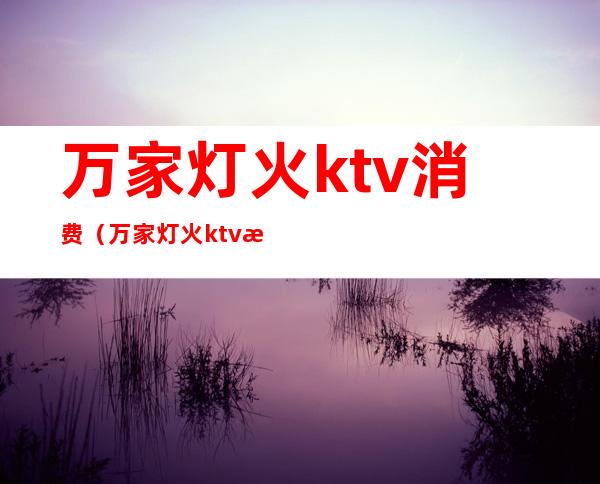 万家灯火ktv消费（万家灯火ktv消费高吗）