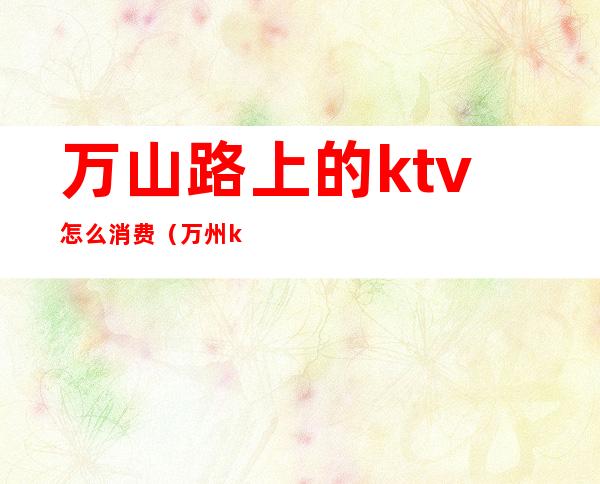 万山路上的ktv怎么消费（万州ktv消费怎么样）