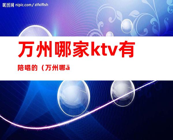 万州哪家ktv有陪唱的（万州哪个ktv好耍）