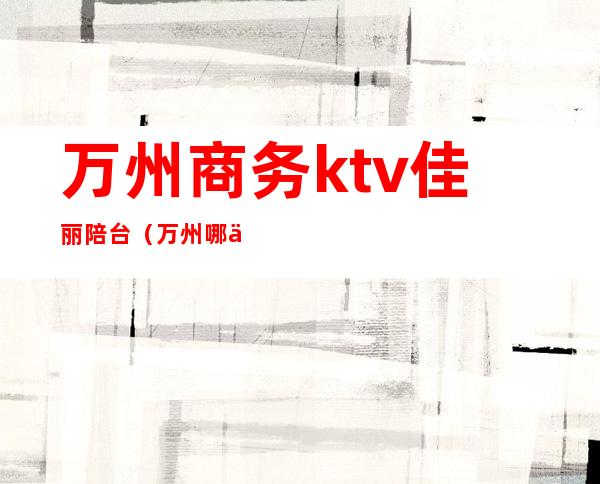 万州商务ktv佳丽陪台（万州哪个KTV有男模）