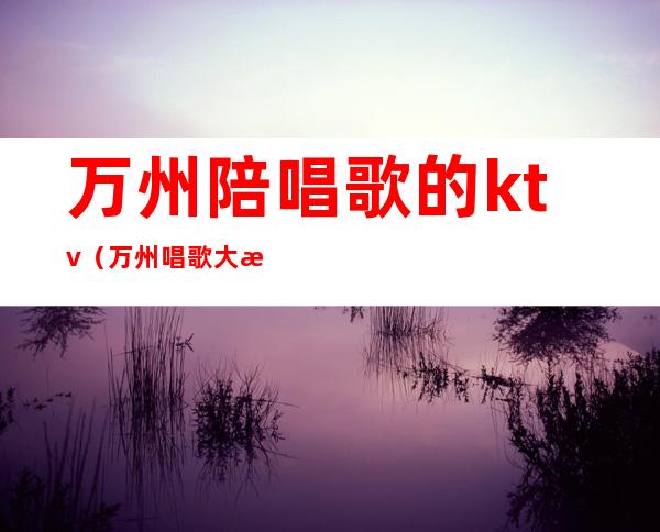 万州陪唱歌的ktv（万州唱歌大概花多少钱）