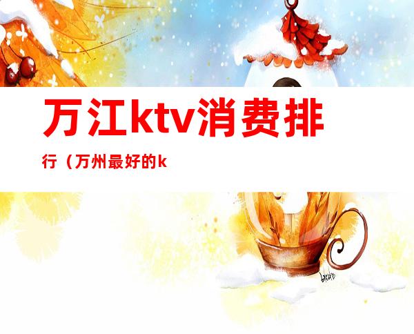 万江ktv消费排行（万州最好的ktv）