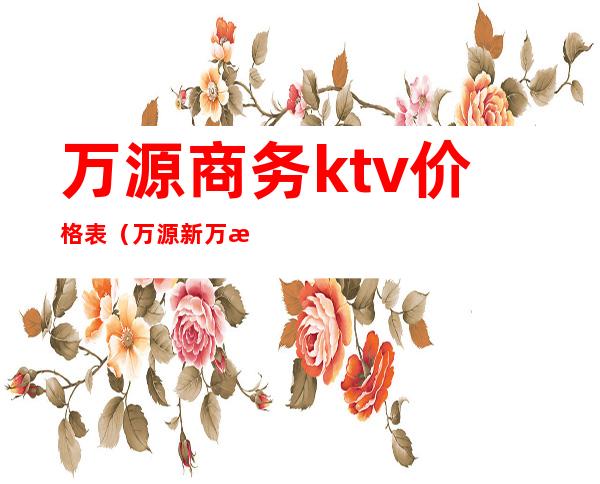 万源商务ktv价格表（万源新万源ktv电话）