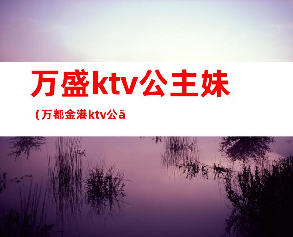 万盛ktv公主妹（万都金港ktv公主）