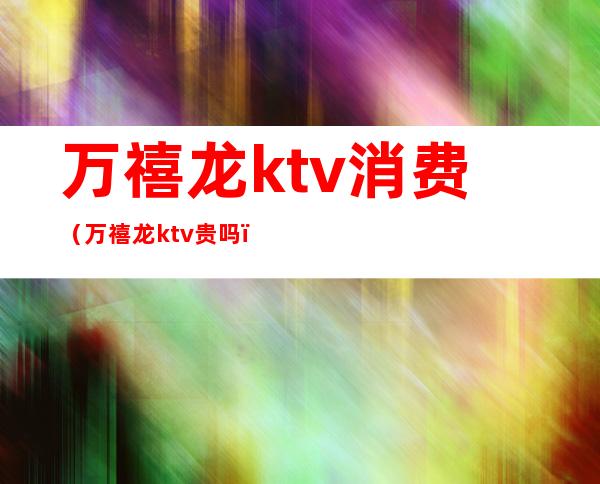 万禧龙ktv消费（万禧龙ktv贵吗）