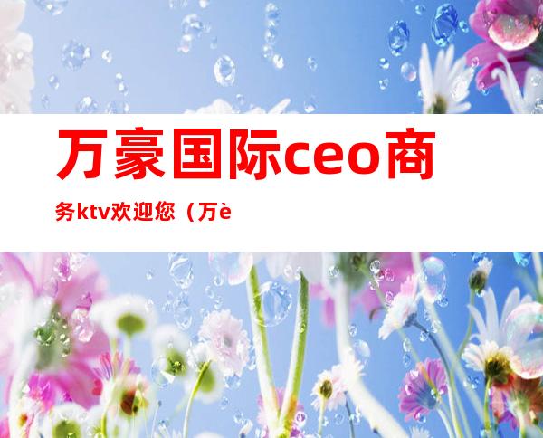 万豪国际ceo商务ktv欢迎您（万豪国际集团娱乐会所）