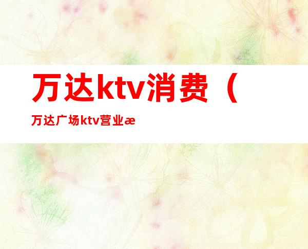 万达ktv消费（万达广场ktv营业时间）