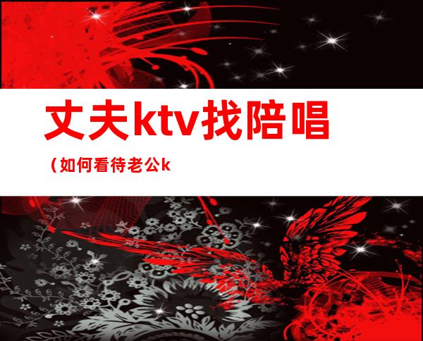 丈夫ktv找陪唱（如何看待老公ktv找陪唱）